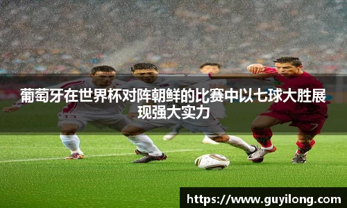 葡萄牙在世界杯对阵朝鲜的比赛中以七球大胜展现强大实力