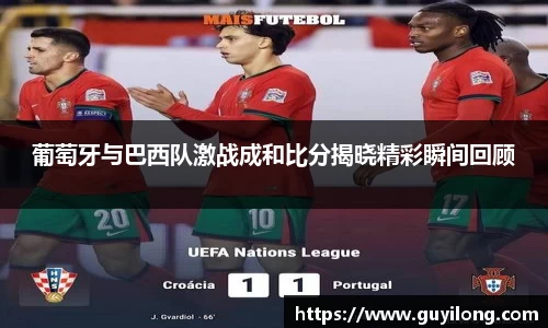 葡萄牙与巴西队激战成和比分揭晓精彩瞬间回顾